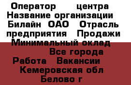 Оператор Call-центра › Название организации ­ Билайн, ОАО › Отрасль предприятия ­ Продажи › Минимальный оклад ­ 35 000 - Все города Работа » Вакансии   . Кемеровская обл.,Белово г.